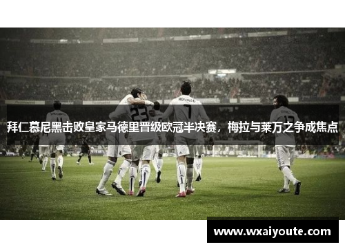 拜仁慕尼黑击败皇家马德里晋级欧冠半决赛，梅拉与莱万之争成焦点