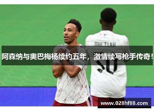 阿森纳与奥巴梅杨续约五年，激情续写枪手传奇！