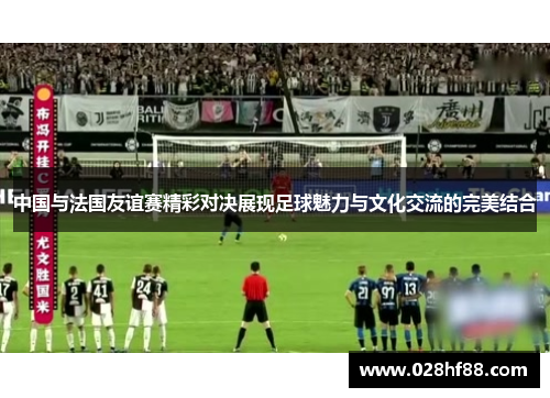 中国与法国友谊赛精彩对决展现足球魅力与文化交流的完美结合